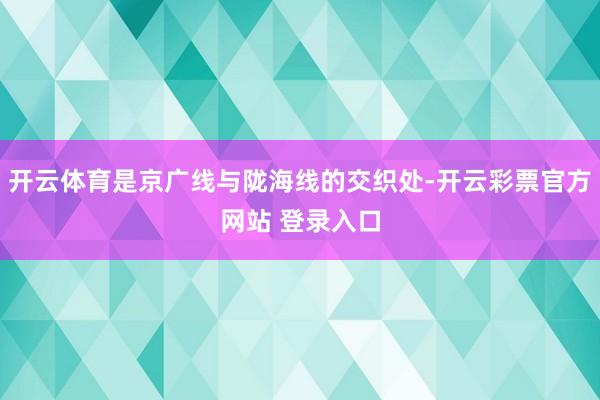 开云体育是京广线与陇海线的交织处-开云彩票官方网站 登录入口