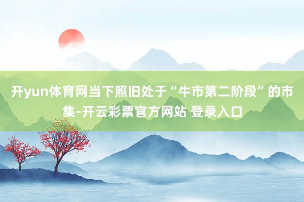 开yun体育网当下照旧处于“牛市第二阶段”的市集-开云彩票官方网站 登录入口