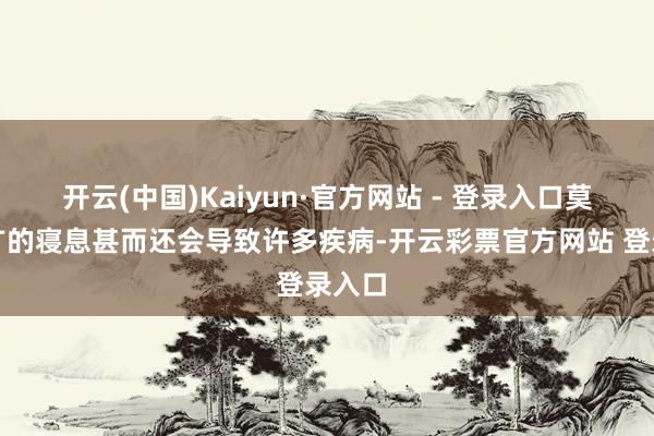 开云(中国)Kaiyun·官方网站 - 登录入口莫得宽广的寝息甚而还会导致许多疾病-开云彩票官方网站 登录入口