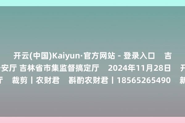 开云(中国)Kaiyun·官方网站 - 登录入口    吉林省农业农村厅 吉林省公安厅 吉林省市集监督搞定厅    2024年11月28日    开始｜吉林省农业农村厅    裁剪丨农财君    斟酌农财君丨18565265490    新期间 新种业    南边农村报丨农玉帛典  -开云彩票官方网站 登录入口