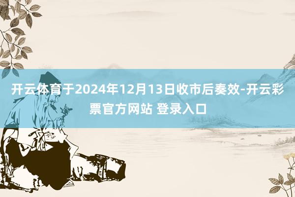 开云体育于2024年12月13日收市后奏效-开云彩票官方网站 登录入口