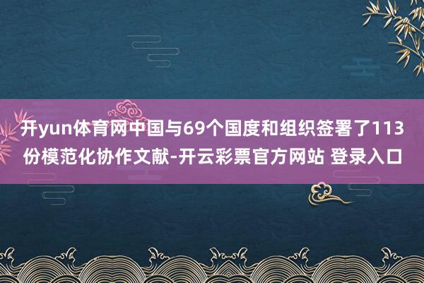 开yun体育网中国与69个国度和组织签署了113份模范化协作文献-开云彩票官方网站 登录入口