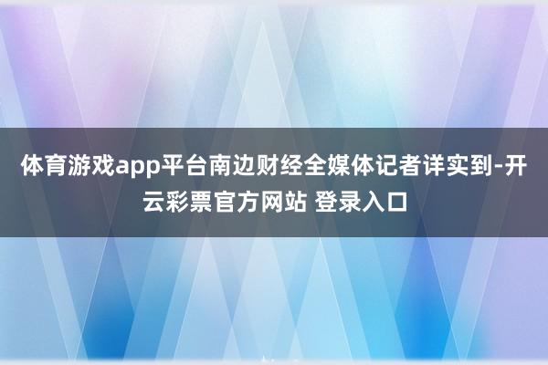 体育游戏app平台南边财经全媒体记者详实到-开云彩票官方网站 登录入口