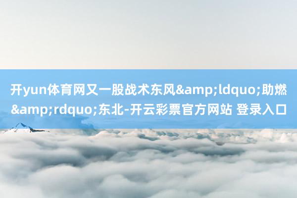 开yun体育网又一股战术东风&ldquo;助燃&rdquo;东北-开云彩票官方网站 登录入口