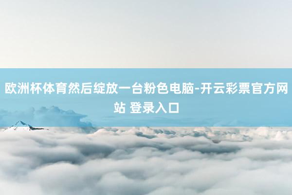 欧洲杯体育然后绽放一台粉色电脑-开云彩票官方网站 登录入口