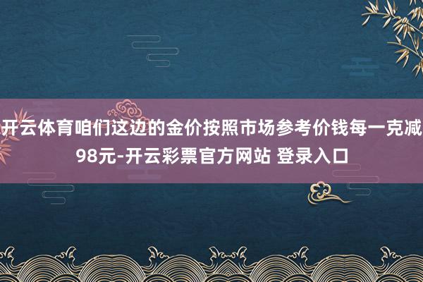 开云体育咱们这边的金价按照市场参考价钱每一克减98元-开云彩票官方网站 登录入口