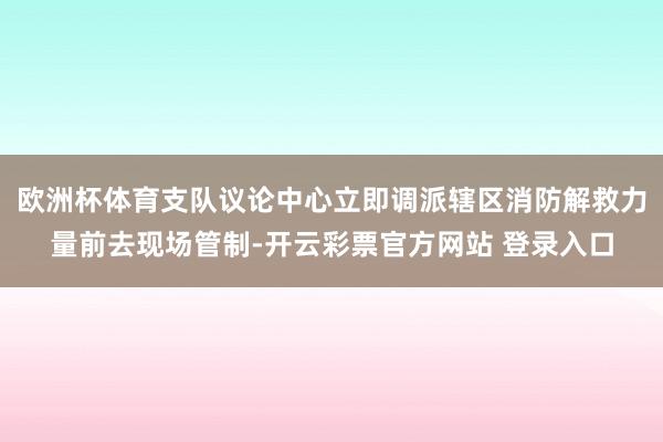 欧洲杯体育支队议论中心立即调派辖区消防解救力量前去现场管制-开云彩票官方网站 登录入口