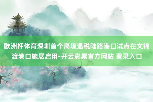 欧洲杯体育深圳首个离境退税陆路港口试点在文锦渡港口施展启用-开云彩票官方网站 登录入口