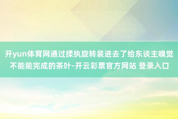 开yun体育网通过揉执旋转装进去了给东谈主嗅觉不能能完成的茶叶-开云彩票官方网站 登录入口