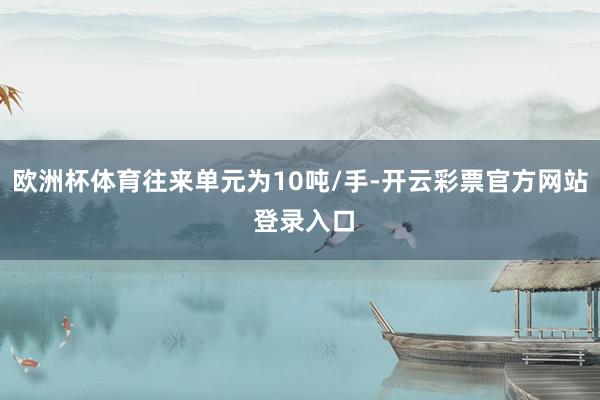 欧洲杯体育往来单元为10吨/手-开云彩票官方网站 登录入口