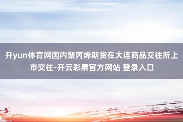 开yun体育网国内聚丙烯期货在大连商品交往所上市交往-开云彩票官方网站 登录入口