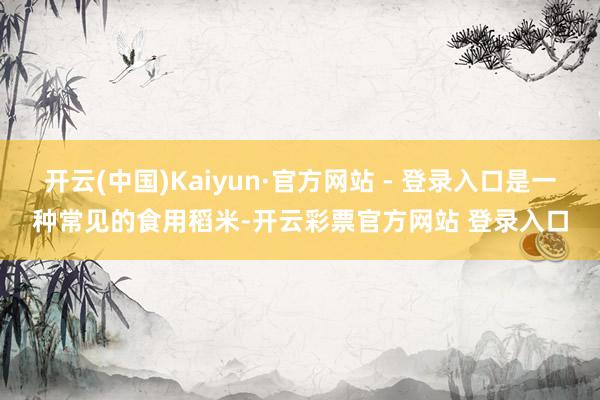 开云(中国)Kaiyun·官方网站 - 登录入口是一种常见的食用稻米-开云彩票官方网站 登录入口