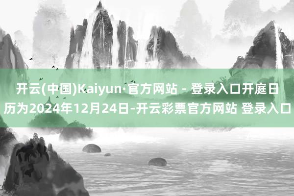 开云(中国)Kaiyun·官方网站 - 登录入口开庭日历为2024年12月24日-开云彩票官方网站 登录入口