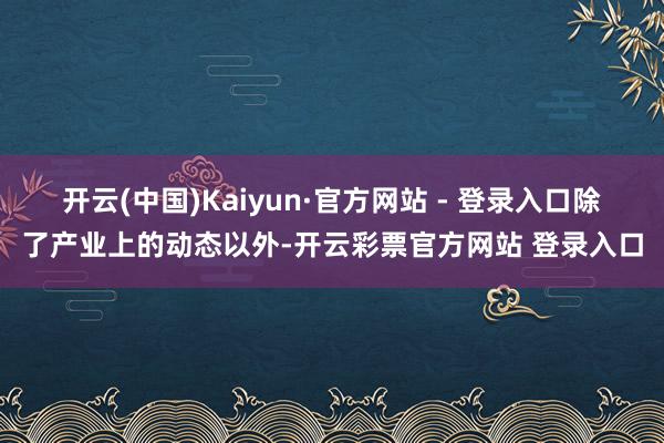开云(中国)Kaiyun·官方网站 - 登录入口　　除了产业上的动态以外-开云彩票官方网站 登录入口