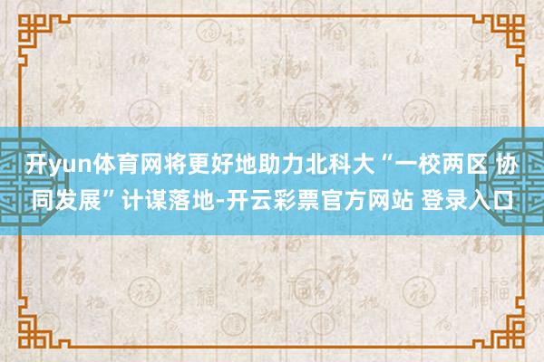 开yun体育网将更好地助力北科大“一校两区 协同发展”计谋落地-开云彩票官方网站 登录入口