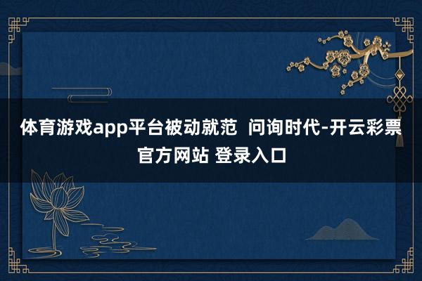 体育游戏app平台被动就范  问询时代-开云彩票官方网站 登录入口