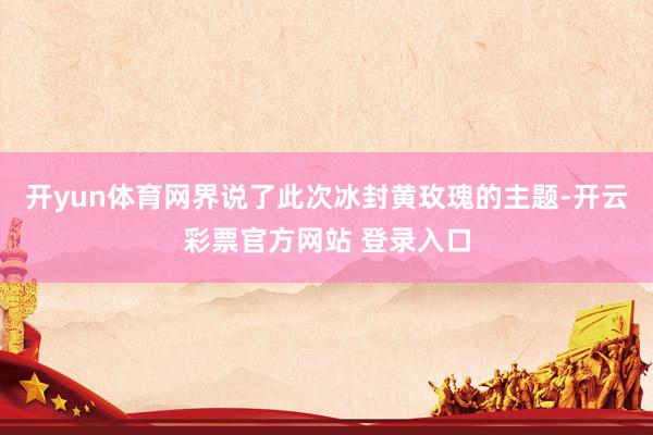 开yun体育网界说了此次冰封黄玫瑰的主题-开云彩票官方网站 登录入口