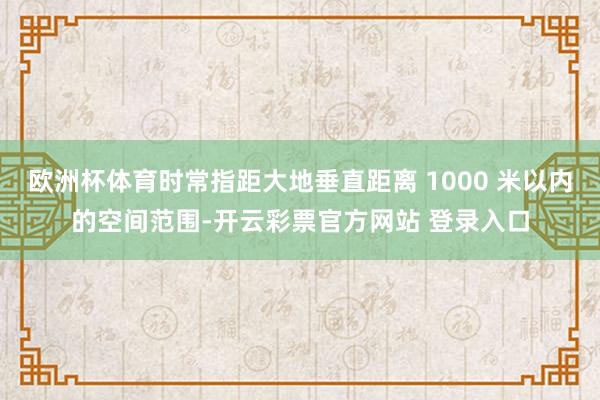 欧洲杯体育时常指距大地垂直距离 1000 米以内的空间范围-开云彩票官方网站 登录入口
