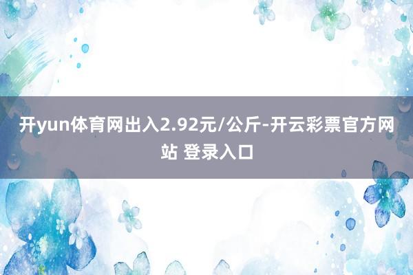 开yun体育网出入2.92元/公斤-开云彩票官方网站 登录入口