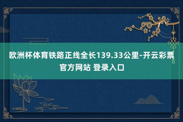 欧洲杯体育铁路正线全长139.33公里-开云彩票官方网站 登录入口