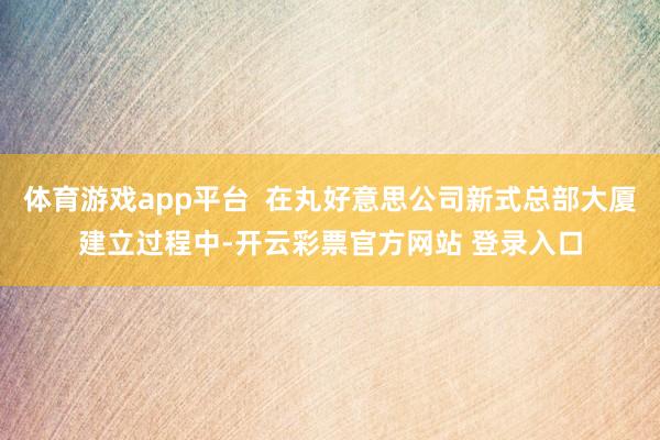 体育游戏app平台  在丸好意思公司新式总部大厦建立过程中-开云彩票官方网站 登录入口