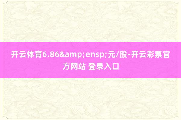 开云体育6.86 元/股-开云彩票官方网站 登录入口