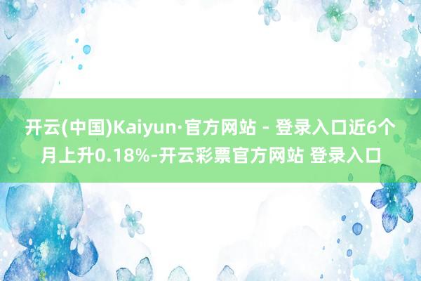 开云(中国)Kaiyun·官方网站 - 登录入口近6个月上升0.18%-开云彩票官方网站 登录入口