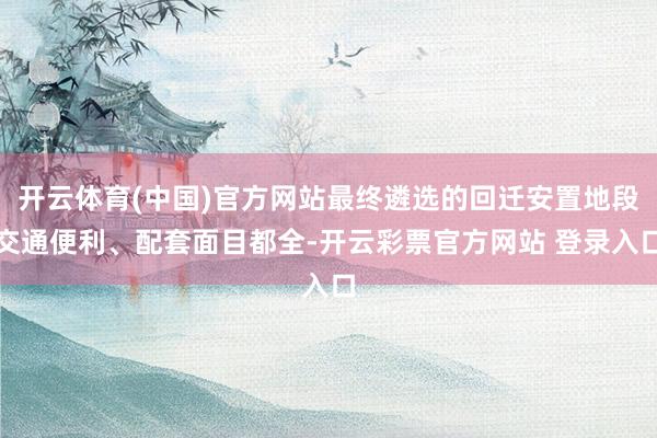 开云体育(中国)官方网站最终遴选的回迁安置地段交通便利、配套面目都全-开云彩票官方网站 登录入口