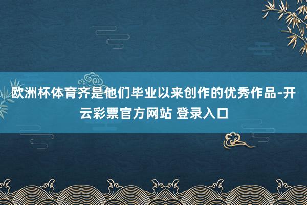 欧洲杯体育齐是他们毕业以来创作的优秀作品-开云彩票官方网站 登录入口