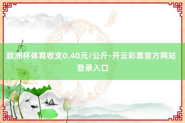 欧洲杯体育收支0.40元/公斤-开云彩票官方网站 登录入口