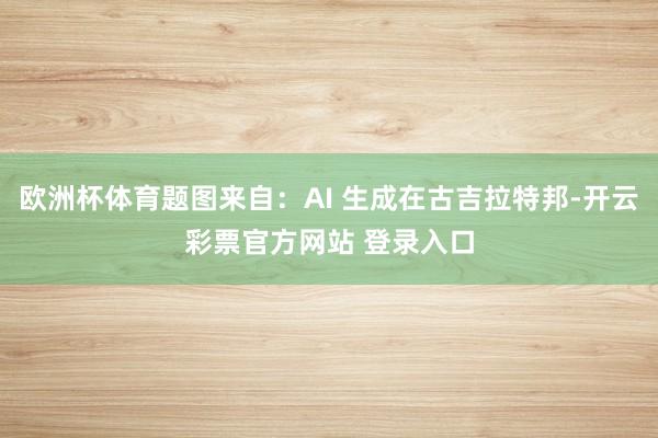 欧洲杯体育题图来自：AI 生成在古吉拉特邦-开云彩票官方网站 登录入口