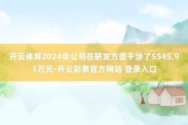 开云体育2024年公司在研发方面干涉了5545.91万元-开云彩票官方网站 登录入口