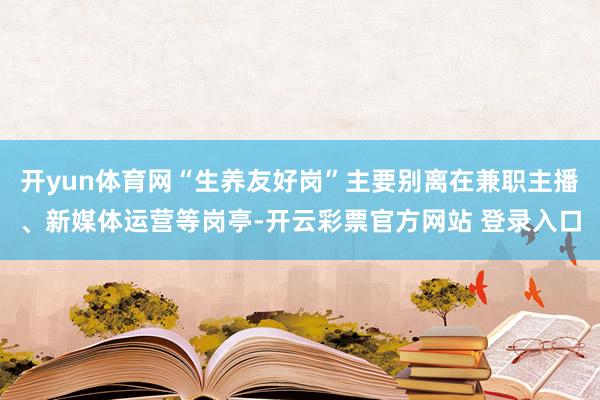 开yun体育网“生养友好岗”主要别离在兼职主播、新媒体运营等岗亭-开云彩票官方网站 登录入口