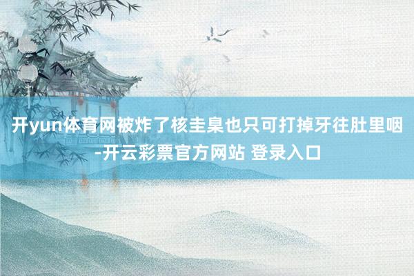 开yun体育网被炸了核圭臬也只可打掉牙往肚里咽-开云彩票官方网站 登录入口