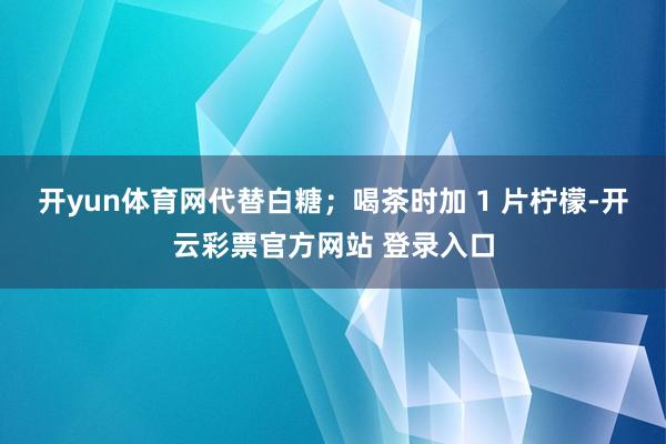 开yun体育网代替白糖；喝茶时加 1 片柠檬-开云彩票官方网站 登录入口