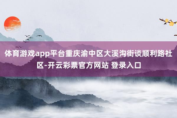 体育游戏app平台重庆渝中区大溪沟街谈顺利路社区-开云彩票官方网站 登录入口