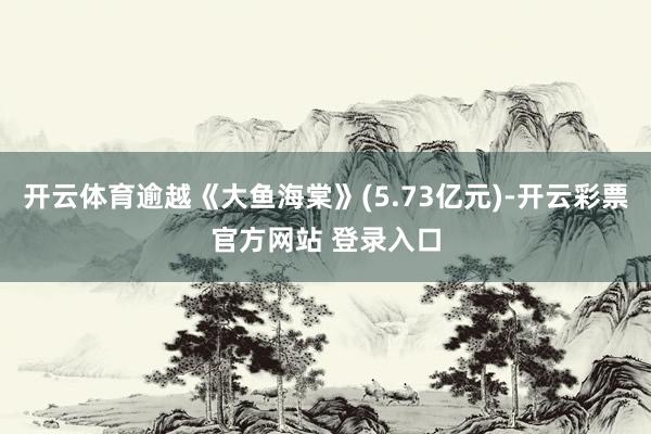 开云体育逾越《大鱼海棠》(5.73亿元)-开云彩票官方网站 登录入口