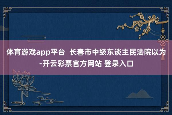 体育游戏app平台  长春市中级东谈主民法院以为-开云彩票官方网站 登录入口