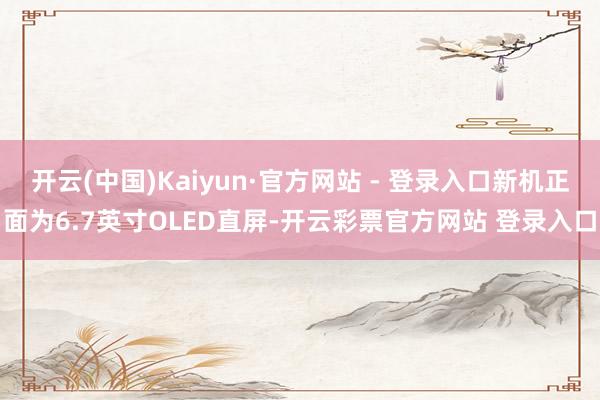 开云(中国)Kaiyun·官方网站 - 登录入口新机正面为6.7英寸OLED直屏-开云彩票官方网站 登录入口