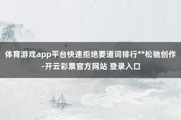 体育游戏app平台快速拒绝要道词排行**松驰创作-开云彩票官方网站 登录入口