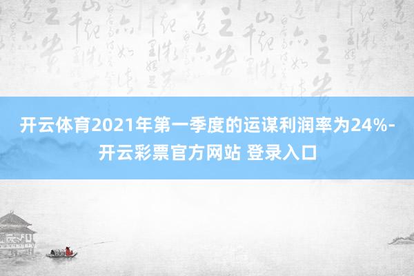 开云体育2021年第一季度的运谋利润率为24%-开云彩票官方网站 登录入口