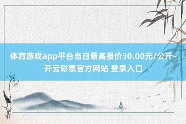 体育游戏app平台当日最高报价30.00元/公斤-开云彩票官方网站 登录入口