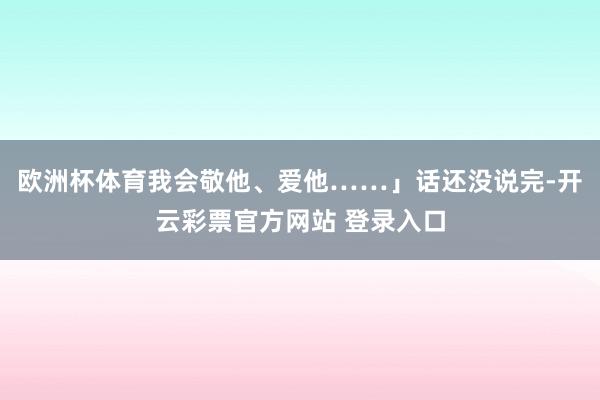 欧洲杯体育我会敬他、爱他……」话还没说完-开云彩票官方网站 登录入口