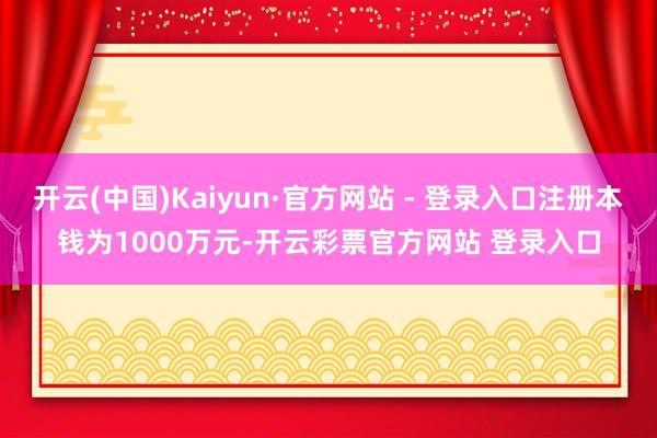 开云(中国)Kaiyun·官方网站 - 登录入口注册本钱为1000万元-开云彩票官方网站 登录入口