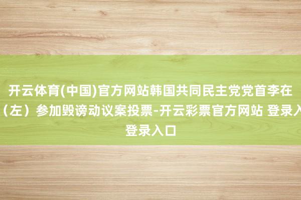 开云体育(中国)官方网站韩国共同民主党党首李在明（左）参加毁谤动议案投票-开云彩票官方网站 登录入口