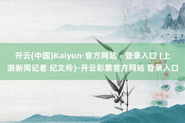 开云(中国)Kaiyun·官方网站 - 登录入口 (上游新闻记者 纪文伶)-开云彩票官方网站 登录入口