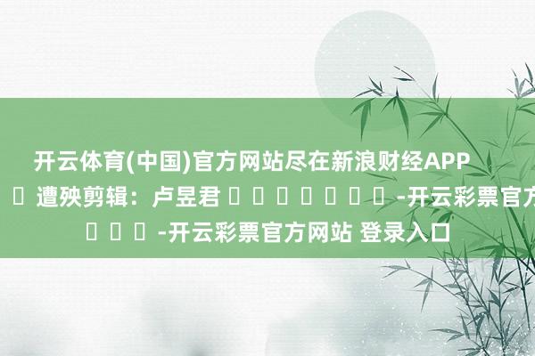 开云体育(中国)官方网站尽在新浪财经APP 遭殃剪辑:卢昱君 -开云彩票官方网站 登录入口