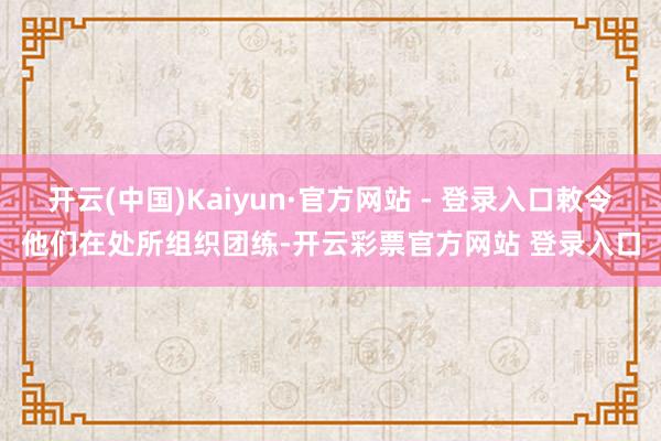 开云(中国)Kaiyun·官方网站 - 登录入口敕令他们在处所组织团练-开云彩票官方网站 登录入口