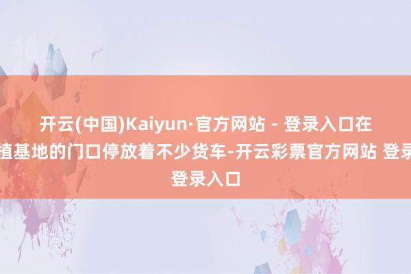 开云(中国)Kaiyun·官方网站 - 登录入口在各式植基地的门口停放着不少货车-开云彩票官方网站 登录入口