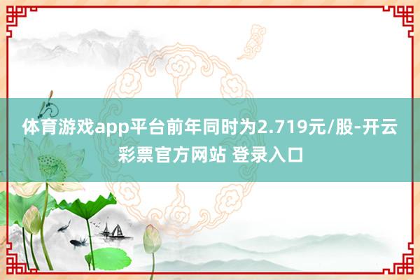体育游戏app平台前年同时为2.719元/股-开云彩票官方网站 登录入口